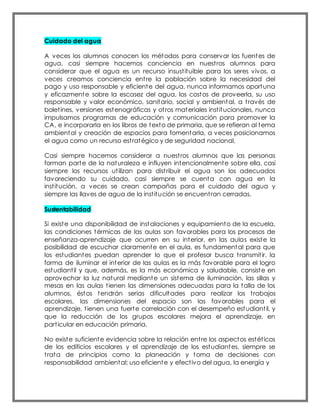 Cuidado del agua
A veces los alumnos conocen los métodos para conservar las fuentes de
agua, casi siempre hacemos conciencia en nuestros alumnos para
considerar que el agua es un recurso insustituible para los seres vivos, a
veces creamos conciencia entre la población sobre la necesidad del
pago y uso responsable y eficiente del agua, nunca informamos oportuna
y eficazmente sobre la escasez del agua, los costos de proveerla, su uso
responsable y valor económico, sanitario, social y ambiental, a través de
boletines, versiones estenográficas y otros materiales institucionales, nunca
impulsamos programas de educación y comunicación para promover la
CA, e incorporarla en los libros de texto de primaria, que se refieran al tema
ambiental y creación de espacios para fomentarla, a veces posicionamos
el agua como un recurso estratégico y de seguridad nacional,
Casi siempre hacemos considerar a nuestros alumnos que las personas
forman parte de la naturaleza e influyen intencionalmente sobre ella, casi
siempre los recursos utilizan para distribuir el agua son los adecuados
favoreciendo su cuidado, casi siempre se cuenta con agua en la
institución, a veces se crean campañas para el cuidado del agua y
siempre las llaves de agua de la institución se encuentran cerradas.
Sustentabilidad
Si existe una disponibilidad de instalaciones y equipamiento de la escuela,
las condiciones térmicas de las aulas son favorables para los procesos de
enseñanza-aprendizaje que ocurren en su interior, en las aulas existe la
posibilidad de escuchar claramente en el aula, es fundamental para que
los estudiantes puedan aprender lo que el profesor busca transmitir, la
forma de iluminar el interior de las aulas es la más favorable para el logro
estudiantil y que, además, es la más económica y saludable, consiste en
aprovechar la luz natural mediante un sistema de iluminación, las sillas y
mesas en las aulas tienen las dimensiones adecuadas para la talla de los
alumnos, éstos tendrán serias dificultades para realizar los trabajos
escolares, las dimensiones del espacio son las favorables para el
aprendizaje, tienen una fuerte correlación con el desempeño estudiantil, y
que la reducción de los grupos escolares mejora el aprendizaje, en
particular en educación primaria.
No existe suficiente evidencia sobre la relación entre los aspectos estéticos
de los edificios escolares y el aprendizaje de los estudiantes, siempre se
trata de principios como la planeación y toma de decisiones con
responsabilidad ambiental; uso eficiente y efectivo del agua, la energía y
 