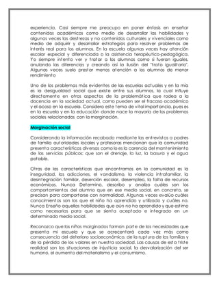 experiencia. Casi siempre me preocupo en poner énfasis en enseñar
contenidos académicos como medio de desarrollar las habilidades y
algunas veces las destrezas y no contenidos culturales y vivenciales como
medio de adquirir y desarrollar estrategias para resolver problemas de
interés real para los alumnos. En la escuela algunas veces hay atención
escolar especial y diferenciada o la asistencia terapéutico-pedagógica.
Yo siempre intento ver y tratar a los alumnos como si fueran iguales,
anulando las diferencias y creando así la ilusión del "trato igualitario".
Algunas veces suelo prestar menos atención a los alumnos de menor
rendimiento
Uno de los problemas más evidentes de las escuelas actuales y en la mía
es la desigualdad social que existe entre sus alumnos, la cual influye
directamente en otros aspectos de la problemática que rodea a la
docencia en la sociedad actual, como pueden ser el fracaso académico
y el acoso en la escuela. Considero este tema de vital importancia, pues es
en la escuela y en la educación donde nace la mayoría de los problemas
sociales relacionados con la marginación.
Marginación social
Considerando la información recabada mediante las entrevistas a padres
de familia autoridades locales y profesoras mencionan que la comunidad
presenta características diversas como lo es la carencia del mantenimiento
de los servicios públicos; que son el drenaje, la luz, la basura y el agua
potable.
Otras de las características que encontramos en la comunidad es la
inseguridad, las adicciones, el vandalismo, la violencia intrafamiliar, la
desintegración familiar, deserción escolar, desempleo, la falta de recursos
económicos. Nunca Determino, describo y analizo cuáles son los
comportamientos del alumno que en ese medio social, en concreto, se
precisan para comportarse con normalidad. Algunas veces evalúo cuáles
conocimientos son los que el niño ha aprendido y utilizado y cuáles no.
Nunca Enseño aquellas habilidades que aún no ha aprendido y que estimo
como necesarias para que se sienta aceptado e integrado en un
determinado medio social.
Reconozco que los niños marginados forman parte de las necesidades que
presenta mi escuela y que se acrecentará cada vez más como
consecuencia del deterioro socioeconómico, de la ruptura de las familias y
de la pérdida de los valores en nuestra sociedad. Las causas de esta triste
realidad son las situaciones de injusticia social, la desvalorización del ser
humano, el aumento del materialismo y el consumismo.
 
