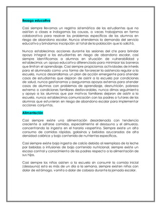 Rezago educativo
Casi siempre llevamos un registro sistemático de los estudiantes que no
asistían a clases e indagamos las causas, a veces trabajamos en forma
colaborativa para resolver los problemas específicos de los alumnos en
riesgo de abandono escolar. Nunca atendemos la demanda del servicio
educativo y brindamos inscripción al total de la población que lo solicitó.
Nunca establecimos acciones durante las sesiones del cte para brindar
apoyo integral a los estudiantes en riesgo de abandono escolar, casi
siempre identificamos a alumnos en situación de vulnerabilidad y
establecimos un apoyo educativo diferenciado para minimizar las barreras
que limitan el aprendizaje. Casi siempre propiciamos actividades de interés
para el alumnado como una forma de favorecer la asistencia regular a la
escuela, nunca desarrollamos un plan de acción emergente para atender
casos de estudiantes que dejaron de asistir a la escuela por condiciones
de salud, nunca gestionamos y aseguramos apoyos externos para atender
casos de alumnos con problemas de aprendizaje, desnutrición, pobreza
extrema o condiciones familiares desfavorables, nunca dimos seguimiento
y apoyo a los alumnos que por motivos familiares dejaron de asistir a la
escuela, nunca establecimos comunicación con los padres o tutores de los
alumnos que estuvieron en riesgo de abandono escolar para implementar
acciones conjuntas.
Alimentación
Casi siempre existe una alimentación desordenada con tendencia
creciente a saltarse comidas, especialmente el desayuno y el almuerzo,
concentrando la ingesta en el horario vespertino. Siempre existe un alto
consumo de comidas rápidas, golosinas y bebidas azucaradas de alta
densidad calórica y bajo contenido de nutrientes específicos.
Casi siempre existe baja ingesta de calcio debido al reemplazo de la leche
por bebidas o infusiones de bajo contenido nutricional, siempre existe un
escaso control y conocimiento de los padres respecto a la alimentación de
sus hijos.
Casi siempre los niños asisten a la escuela sin consumir la comida inicial
(desayuno) esto es más de un día a la semana, siempre existen niños con
dolor de estómago, vomito o dolor de cabeza durante la jornada escolar.
 