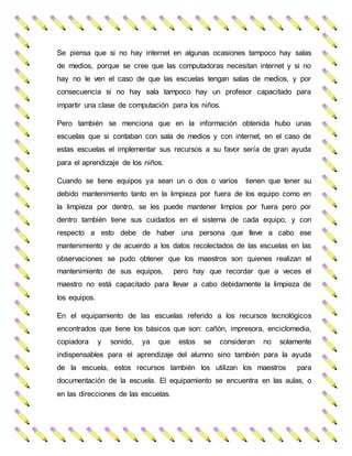 Se piensa que si no hay internet en algunas ocasiones tampoco hay salas
de medios, porque se cree que las computadoras necesitan internet y si no
hay no le ven el caso de que las escuelas tengan salas de medios, y por
consecuencia si no hay sala tampoco hay un profesor capacitado para
impartir una clase de computación para los niños.
Pero también se menciona que en la información obtenida hubo unas
escuelas que si contaban con sala de medios y con internet, en el caso de
estas escuelas el implementar sus recursos a su favor sería de gran ayuda
para el aprendizaje de los niños.
Cuando se tiene equipos ya sean un o dos o varios tienen que tener su
debido mantenimiento tanto en la limpieza por fuera de los equipo como en
la limpieza por dentro, se les puede mantener limpios por fuera pero por
dentro también tiene sus cuidados en el sistema de cada equipo, y con
respecto a esto debe de haber una persona que lleve a cabo ese
mantenimiento y de acuerdo a los datos recolectados de las escuelas en las
observaciones se pudo obtener que los maestros son quienes realizan el
mantenimiento de sus equipos, pero hay que recordar que a veces el
maestro no está capacitado para llevar a cabo debidamente la limpieza de
los equipos.
En el equipamiento de las escuelas referido a los recursos tecnológicos
encontrados que tiene los básicos que son: cañón, impresora, enciclomedia,
copiadora y sonido, ya que estos se consideran no solamente
indispensables para el aprendizaje del alumno sino también para la ayuda
de la escuela, estos recursos también los utilizan los maestros para
documentación de la escuela. El equipamiento se encuentra en las aulas, o
en las direcciones de las escuelas.
 