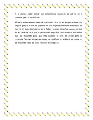 Y el alumno poder aplicar ese conocimiento requerido tal vez no en el
presente pero si en un futuro.
Al hacer estas observaciones el practicante debe de ver lo que se tiene que
mejorar porque lo que se pretende es que el practicante tome conciencia de
que no en todos los lugares van a haber recursos como los espera, por eso
se le capacita para que el practicante tenga los conocimientos suficientes,
que los desarrolle para que más adelante le sirva de ayuda para su
docencia. También el que sea capaz de modificar un ambiente en donde no
se encuentra nada de esos recursos tecnológicos.
 