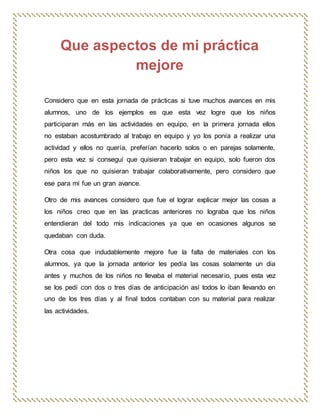 Que aspectos de mi práctica
mejore
Considero que en esta jornada de prácticas si tuve muchos avances en mis
alumnos, uno de los ejemplos es que esta vez logre que los niños
participaran más en las actividades en equipo, en la primera jornada ellos
no estaban acostumbrado al trabajo en equipo y yo los ponía a realizar una
actividad y ellos no quería, preferían hacerlo solos o en parejas solamente,
pero esta vez si conseguí que quisieran trabajar en equipo, solo fueron dos
niños los que no quisieran trabajar colaborativamente, pero considero que
ese para mí fue un gran avance.
Otro de mis avances considero que fue el lograr explicar mejor las cosas a
los niños creo que en las practicas anteriores no lograba que los niños
entendieran del todo mis indicaciones ya que en ocasiones algunos se
quedaban con duda.
Otra cosa que indudablemente mejore fue la falta de materiales con los
alumnos, ya que la jornada anterior les pedía las cosas solamente un dia
antes y muchos de los niños no llevaba el material necesario, pues esta vez
se los pedí con dos o tres días de anticipación así todos lo iban llevando en
uno de los tres días y al final todos contaban con su material para realizar
las actividades.
 