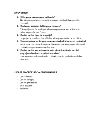 DIAGNOSTICO
1. ¿El lenguaje es únicamente el habla?
No, también podemos comunicarnos por medio de la expresión
corporal.
2. ¿Qué otros aspectos del lenguaje conoces?
El lenguaje está formado por el sonido y como se van uniendo las
palabras para formar frases.
3. ¿Cuáles sonlos tipos de lenguaje?
Lenguajecorporal, escrito, el habla, el lenguaje inicial de los niños
4. ¿Nos comunicamos de igual manera en todos los lugares ocontextos?
No, porquenos comunicamos de diferentes maneras, dependiendo el
contexto en que nos desenvolvemos
5. ¿Cuáles sonlos mecanismos de auto identificacióndel usodel
lenguaje enlas diversas prácticas sociales?
Los mecanismos dependen del contexto y de las profesiones de las
personas.
LISTA DE PRÁCTICAS SOCIALES DEL LENGUAJE
- Con la familia
- Con los amigos
- Con los profesores
- En la escuela
- Bailando
 