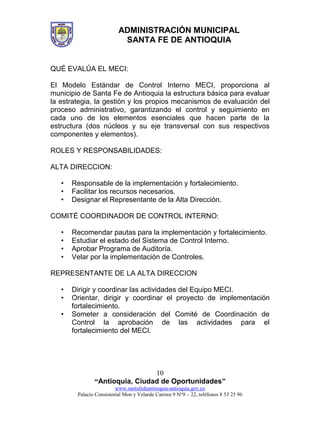 ADMINISTRACIÓN MUNICIPAL
SANTA FE DE ANTIOQUIA
“Antioquia, Ciudad de Oportunidades”
www.santafedeantioquia-antioquia.gov.co
Palacio Consistorial Mon y Velarde Carrera 9 N°9 – 22, teléfonos 8 53 25 96
10
QUÉ EVALÚA EL MECI:
El Modelo Estándar de Control Interno MECI, proporciona al
municipio de Santa Fe de Antioquia la estructura básica para evaluar
la estrategia, la gestión y los propios mecanismos de evaluación del
proceso administrativo, garantizando el control y seguimiento en
cada uno de los elementos esenciales que hacen parte de la
estructura (dos núcleos y su eje transversal con sus respectivos
componentes y elementos).
ROLES Y RESPONSABILIDADES:
ALTA DIRECCION:
• Responsable de la implementación y fortalecimiento.
• Facilitar los recursos necesarios.
• Designar el Representante de la Alta Dirección.
COMITÉ COORDINADOR DE CONTROL INTERNO:
• Recomendar pautas para la implementación y fortalecimiento.
• Estudiar el estado del Sistema de Control Interno.
• Aprobar Programa de Auditoría.
• Velar por la implementación de Controles.
REPRESENTANTE DE LA ALTA DIRECCION
• Dirigir y coordinar las actividades del Equipo MECI.
• Orientar, dirigir y coordinar el proyecto de implementación
fortalecimiento.
• Someter a consideración del Comité de Coordinación de
Control la aprobación de las actividades para el
fortalecimiento del MECI.
 