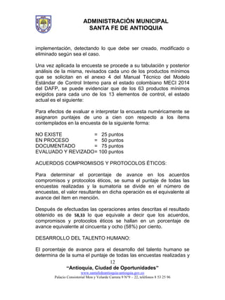 ADMINISTRACIÓN MUNICIPAL
SANTA FE DE ANTIOQUIA
“Antioquia, Ciudad de Oportunidades”
www.santafedeantioquia-antioquia.gov.co
Palacio Consistorial Mon y Velarde Carrera 9 N°9 – 22, teléfonos 8 53 25 96
12
implementación, detectando lo que debe ser creado, modificado o
eliminado según sea el caso.
Una vez aplicada la encuesta se procede a su tabulación y posterior
análisis de la misma, revisados cada uno de los productos mínimos
que se solicitan en el anexo 4 del Manual Técnico del Modelo
Estándar de Control Interno para el estado colombiano MECI 2014
del DAFP, se puede evidenciar que de los 63 productos mínimos
exigidos para cada uno de los 13 elementos de control, el estado
actual es el siguiente:
Para efectos de evaluar e interpretar la encuesta numéricamente se
asignaron puntajes de uno a cien con respecto a los ítems
contemplados en la encuesta de la siguiente forma:
NO EXISTE = 25 puntos
EN PROCESO = 50 puntos
DOCUMENTADO = 75 puntos
EVALUADO Y REVIZADO= 100 puntos
ACUERDOS COMPROMISOS Y PROTOCOLOS ÉTICOS:
Para determinar el porcentaje de avance en los acuerdos
compromisos y protocolos éticos, se suma el puntaje de todas las
encuestas realizadas y la sumatoria se divide en el número de
encuestas, el valor resultante en dicha operación es el equivalente al
avance del ítem en mención.
Después de efectuadas las operaciones antes descritas el resultado
obtenido es de 58,33 lo que equivale a decir que los acuerdos,
compromisos y protocolos éticos se hallan en un porcentaje de
avance equivalente al cincuenta y ocho (58%) por ciento.
DESARROLLO DEL TALENTO HUMANO:
El porcentaje de avance para el desarrollo del talento humano se
determina de la suma el puntaje de todas las encuestas realizadas y
 