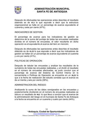ADMINISTRACIÓN MUNICIPAL
SANTA FE DE ANTIOQUIA
“Antioquia, Ciudad de Oportunidades”
www.santafedeantioquia-antioquia.gov.co
Palacio Consistorial Mon y Velarde Carrera 9 N°9 – 22, teléfonos 8 53 25 96
14
Después de efectuadas las operaciones antes descritas el resultado
obtenido es de 47,5 lo que equivale a decir que la estructura
organizacional se halla en un porcentaje de avance equivalente al
cuarenta y siete por ciento (47%).
INDICADORES DE GESTION:
El porcentaje de avance para los indicadores de gestión se
determina de la suma del puntaje de todas las encuestas realizadas
dividida en el número de encuestas, el valor resultante en dicha
operación es el equivalente al avance del ítem en mención.
Después de efectuadas las operaciones antes descritas el resultado
obtenido es de 41,25 lo que equivale a decir que los indicadores de
gestión se hallan en un porcentaje de avance equivalente al cuarenta
y uno por ciento (41%).
POLITICAS DE OPERACIÓN:
Después de tabular las encuestas y analizar los resultados de la
sumatoria de todas las encuestas realizadas, y al dividir el resultado
en el número de encuestas efectuadas, se pudo concluir que el
porcentaje de avance del Sistema de Control Interno en lo
concerniente a Políticas de Operación se encuentra en un 36,25 lo
que a la fecha de realización del estudio constata que el avance es
de un treinta y seis por ciento (36%).
ADMINISTRACION DEL RIESGO:
Analizando la suma de los datos consignados en las encuestas y
posteriormente dividiendo en el número de encuestas realizadas se
obtuvo un resultado de 44,5 lo que lleva a concluir que el avance de
la administración del riesgo en el municipio de Santa Fe de Antioquia
a la fecha se encuentra en un cuarenta y cuatro por ciento (44%).
 