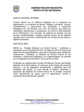 ADMINISTRACIÓN MUNICIPAL
SANTA FE DE ANTIOQUIA
“Antioquia, Ciudad de Oportunidades”
www.santafedeantioquia-antioquia.gov.co
Palacio Consistorial Mon y Velarde Carrera 9 N°9 – 22, teléfonos 8 53 25 96
3
QUÉ ES CONTROL INTERNO
Control Interno es un Sistema integrado por el esquema de
organización y el conjunto de planes, métodos, principios, normas,
procedimientos y mecanismos de verificación y evaluación
adoptados por una Entidad, con el fin de procurar que todas las
actividades, operaciones y actuaciones, así como la administración
de la información y los recursos, se realicen de acuerdo con las
normas constitucionales y legales vigentes dentro de las políticas
trazadas por la dirección, propendiendo por el logro de las metas u
objetivos previstos.
QUE ES EL MECI
MECE es “Modelo Estándar de Control Interno” modificado y
actualizado por el Decreto 943 de 21 de Mayo de 2014 el mismo que
determina las generalidades y estructura necesaria para establecer,
implementar y fortalecer un Sistema de Control Interno en las
entidades y organismos obligados a su implementación, de acuerdo
con lo dispuesto en el artículo 5° de la Ley 87 de 1993.
El Modelo se implementará a través del Manual Técnico del Modelo
Estándar de Control Interno, el cual hace parte integral del presente
Decreto, y es de obligatorio cumplimiento y aplicación para las
entidades del Estado, el cual permite el diseño, desarrollo y
operación del Sistema de Control Interno en la entidad, sirviendo
como herramienta de apoyo para el seguimiento, control y
evaluación de la planeación y gestión.
 