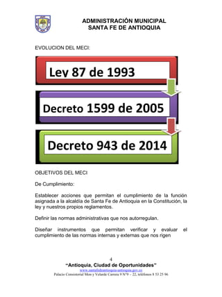 ADMINISTRACIÓN MUNICIPAL
SANTA FE DE ANTIOQUIA
“Antioquia, Ciudad de Oportunidades”
www.santafedeantioquia-antioquia.gov.co
Palacio Consistorial Mon y Velarde Carrera 9 N°9 – 22, teléfonos 8 53 25 96
4
EVOLUCION DEL MECI:
OBJETIVOS DEL MECI
De Cumplimiento:
Establecer acciones que permitan el cumplimiento de la función
asignada a la alcaldía de Santa Fe de Antioquia en la Constitución, la
ley y nuestros propios reglamentos.
Definir las normas administrativas que nos autorregulan.
Diseñar instrumentos que permitan verificar y evaluar el
cumplimiento de las normas internas y externas que nos rigen
Ley 87 de 1993
Decreto 1599 de 2005
Decreto 943 de 2014
 
