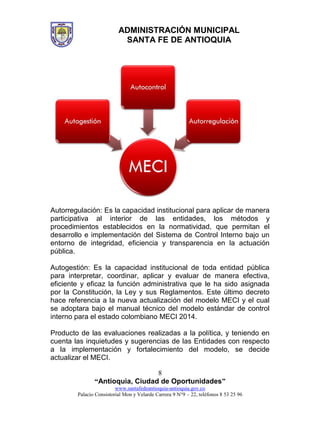 ADMINISTRACIÓN MUNICIPAL
SANTA FE DE ANTIOQUIA
“Antioquia, Ciudad de Oportunidades”
www.santafedeantioquia-antioquia.gov.co
Palacio Consistorial Mon y Velarde Carrera 9 N°9 – 22, teléfonos 8 53 25 96
8
Autorregulación: Es la capacidad institucional para aplicar de manera
participativa al interior de las entidades, los métodos y
procedimientos establecidos en la normatividad, que permitan el
desarrollo e implementación del Sistema de Control Interno bajo un
entorno de integridad, eficiencia y transparencia en la actuación
pública.
Autogestión: Es la capacidad institucional de toda entidad pública
para interpretar, coordinar, aplicar y evaluar de manera efectiva,
eficiente y eficaz la función administrativa que le ha sido asignada
por la Constitución, la Ley y sus Reglamentos. Este último decreto
hace referencia a la nueva actualización del modelo MECI y el cual
se adoptara bajo el manual técnico del modelo estándar de control
interno para el estado colombiano MECI 2014.
Producto de las evaluaciones realizadas a la política, y teniendo en
cuenta las inquietudes y sugerencias de las Entidades con respecto
a la implementación y fortalecimiento del modelo, se decide
actualizar el MECI.
 