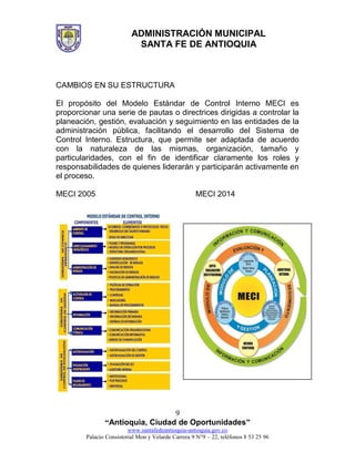 ADMINISTRACIÓN MUNICIPAL
SANTA FE DE ANTIOQUIA
“Antioquia, Ciudad de Oportunidades”
www.santafedeantioquia-antioquia.gov.co
Palacio Consistorial Mon y Velarde Carrera 9 N°9 – 22, teléfonos 8 53 25 96
9
CAMBIOS EN SU ESTRUCTURA
El propósito del Modelo Estándar de Control Interno MECI es
proporcionar una serie de pautas o directrices dirigidas a controlar la
planeación, gestión, evaluación y seguimiento en las entidades de la
administración pública, facilitando el desarrollo del Sistema de
Control Interno. Estructura, que permite ser adaptada de acuerdo
con la naturaleza de las mismas, organización, tamaño y
particularidades, con el fin de identificar claramente los roles y
responsabilidades de quienes liderarán y participarán activamente en
el proceso.
MECI 2005 MECI 2014
 