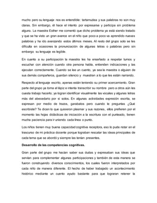mucho pero su lenguaje nos es entendible: tartamudea y sus palabras no son muy
claras. Sin embargo, él hace el intento por expresarse y participa sin problema
alguno. La maestra Esther me comentó que dicho problema ya está siendo tratado
y que se ha visto un gran avance en el niño que poco a poco va aprendido nuevas
palabras y ha ido avanzando estos últimos meses. Al resto del grupo solo se les
dificulta en ocasiones la pronunciación de algunas letras o palabras pero sin
embargo su lenguaje es legible.
En cuanto a su participación la maestra les ha enseñado a respetar turnos y
escuchar con atención cuando otra persona habla, entienden indicaciones y las
ejecutan correctamente. Cuando se lee un cuento, ya sea la maestra o alguien de
sus demás compañeros, guardan silencio y muestran a lo que les están narrando.
Respecto al lenguaje escrito, apenas están teniendo su primer acercamiento. Gran
parte del grupo ya toma el lápiz e intenta transcribir su nombre pero a otros aún les
cuesta trabajo hacerlo; ya logran identificar visualmente las vocales y algunas letras
más del abecedario por si solos. En algunas actividades expresión escrita, se
expresan por medio de trazos, garabatos pero cuando le preguntas ¿Qué
escribiste? Te dicen lo que quisieron plasmar y sus razones, ellos prefieren por el
momento las hojas didácticas de iniciación a la escritura con el punteado, tienen
mucha paciencia para ir uniendo cada línea o punto.
Los niños tienen muy buena capacidad cognitiva receptora, eso lo pude notar en el
trascurso de mi práctica docente porque lograban rescatar las ideas principales de
cada tema que se abordó y siempre las tenían presentes.
Desarrollo de las competencias cognitivas.
Gran parte del grupo me hacían saber sus dudas y expresaban sus ideas que
servían para complementar algunas participaciones y también de esta manera se
fueron construyendo diversos conocimientos, los cuales fueron interpretados por
cada niño de manera diferente. El hecho de haber trabajado un acontecimiento
histórico mediante un cuento ayudo bastante para que lograran retener la
 