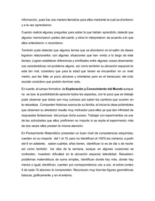 información, pues fue una manera llamativa para ellos mediante la cual se divirtieron
y a la vez aprendieron.
Cuando realicé algunas preguntas para saber lo que habían aprendido, detecté que
algunos memorizaron partes del cuento y otros lo interpretaron de acuerdo a lo que
ellos entendieron o recordaron.
También pude detectar que algunos temas que se abordaron en el salón de clases
lograron relacionarlos con algunas situaciones que han vivido a lo largo de este
tiempo. Logran establecer diferencias y similitudes entre algunas cosas observando
sus características sin problema alguno, así como también su ubicación espacial no
esta tan mal, considero que para la edad que tienen se encuentran en un nivel
medio, aun les falta un poco ubicarse y orientarse pero en el transcurso del ciclo
escolar considero que podrán dominar esto.
En cuanto al campo formativo de Exploración y Conocimiento del Mundo aunque
no se tuvo la posibilidad de apreciar todos los aspectos, con lo poco que se trabajó
pude observar que todos son muy curiosos por saber los cambios que ocurren en
la naturaleza .Comparten historias acerca de su familia, el iniciar la clase pidiéndoles
que observen su alrededor resulta muy motivador para ellos ya que dan infinidad de
respuestas fantasiosas del porque dicho suceso. Trabajar con experimentos es una
de las actividades que ellos prefirieren no importa si se repite el experimento más
de dos veces ellos prestan la misma atención.
En Pensamiento Matemático presentan un buen nivel de competencias adquiridas;
cuentan en su mayoría del 1 al 15, pero no identifican al 100% los números a partir
del 8 en adelante, saben cuántos años tienen, identifican si es de día o de noche
así como también los días de la semana, aunque en algunas ocasiones se
confunden, muestran dificultad en la ubicación espacial, lateralidad. Resuelven
problemas matemáticos de suma simples, identifican donde hay más, donde hay
menos o igual, identifican, cuentan por correspondencia uno a uno, el sobre conteo
5 de cada 10 alumnos lo comprenden. Reconocen muy bien las figuras geométricas
básicas, gráficamente y en el entorno.
 