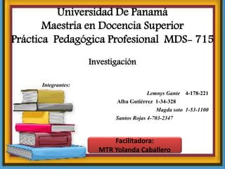 Universidad De Panamá
Maestría en Docencia Superior
Práctica Pedagógica Profesional MDS- 715
Integrantes:
Lemnys Gante 4-178-221
Alba Gutiérrez 1-34-328
Magda soto 1-53-1100
Santos Rojas 4-703-2347
Facilitadora:
MTR Yolanda Caballero
Investigación
 