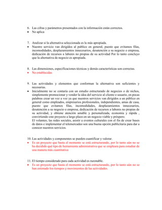 6. Las cifras y parámetros presentados con la información están correctos.
 No aplica
7. Analizar si la alternativa seleccionada es la más apropiada.
 Nuestro servicio van dirigidos al publico en general, puesto que evitamos filas,
incomodidades, desplazamientos innecesarios, desatención a su negocio o empresa,
dedicación de recursos a labores no propias de su actividad Por lo tanto concluyo
que la alternativa de negocio es apropiada.
8. Las dimensiones, especificaciones técnicas y demás características son correctas.
 No establecidas
9. Las actividades y elementos que conforman la alternativa son suficientes y
necesarias.
 Inicialmente no se contaría con un estudio estructurado de negocios o de nichos,
simplemente promocionar y vender la idea del servicio al cliente o usuario, en pocas
palabras crear un voz a voz ya que nuestros servicios van dirigidos a un público en
general como empleados, empresarios profesionales, independientes, amas de casa,
puesto que evitamos filas, incomodidades, desplazamientos innecesarios,
desatención a su negocio o empresa, dedicación de recursos a labores no propias de
su actividad, y obtiene atención amable y personalizada, economía y rápida ,
convirtiendo este proyecto a largo plazo en un negocio viable y próspero.
El volanteo, las redes sociales, asistir a eventos culturales con el fin de crear bases
de datos e implementar el telemercadeo son una buena opción publicitaria para dar a
conocer nuestros servicios.
10. Las actividades y componentes se pueden cuantificar y valorar.
 Es un proyecto que hasta el momento se está estructurando, por lo tanto aún no se
ha decidido qué tipo de herramienta administrativa que se empleara para estudiar de
una manera más cuantitativa
11. El tiempo considerado para cada actividad es razonable.
 Es un proyecto que hasta el momento se está estructurando, por lo tanto aún no se
han estimado los tiempos y movimientos de las actividades.
 