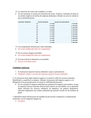 12. La estructura de costos esta completa y es clara.
 En este momento se cuenta con estructura de costos tentativa, realizada con base en
un estudio empírico de tarifas de empresas dedicadas a brindar un servicio similar al
que se pretende prestar.
13. Los componentes del proyecto están ordenados.
 No se han establecido todos los componentes
14. No se excluye ninguna actividad.
 No se han establecido todos los componentes
15. El costo total de la alternativa es razonable.
 Aun no se estiman costos
Viabilidad Ambiental.
1. Si el proyecto requiere licencia ambiental, exigir su presentación.
 Pendiente validar si este tipo de empresas requiere licencia ambiental
2. Si el proyecto tiene algún impacto negativo y/o positivo sobre los recursos naturales,
Identificarlo y cuantificar su impacto. Además, la presencia del impacto negativo y la
Mitigación es la que puede poner en riesgo la viabilidad del proyecto.
 En mi concepto el impacto ambiental que generaría la empresa seria mínimo, ya que
no requiere recursos naturales directos para realizar sus actividades, en su operación
diaria utilizaría los recursos ordinarios de papelería, sin generar desperdicio,
adicional implantaría una cultura ambiental que permita reciclar los de reciduos de
papel.
3. Identificar dentro del proyecto las medidas de prevención, mitigación o compensación
coherentes con los impactos (negativos).
 No aplica
 