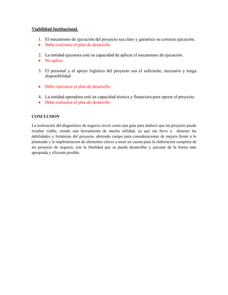 Viabilidad Institucional.
1. El mecanismo de ejecución del proyecto sea claro y garantice su correcta ejecución.
 Debe realizarse el plan de desarrollo
2. La entidad ejecutora esté en capacidad de aplicar el mecanismo de ejecución.
 No aplica
3. El personal y el apoyo logístico del proyecto sea el suficiente, necesario y tenga
disponibilidad
 Debe realizarse el plan de desarrollo
4. La entidad operadora esté en capacidad técnica y financiera para operar el proyecto.
 Debe realizarse el plan de desarrollo
CONCLUSION
La realización del diagnóstico de negocio sirvió como una guía para deducir que mi proyecto puede
resultar viable, siendo una herramienta de mucha utilidad, ya que me llevo a detectar las
debilidades y fortalezas del proyecto, abriendo campo para consideraciones de mejora frente a lo
planteado y la implemetacion de elementos claves a tener en cuenta para la elaboración completa de
mi proyecto de negocio, con la finalidad que se pueda desarrollar y ejecutar de la forma más
apropiada y eficiente posible.
 