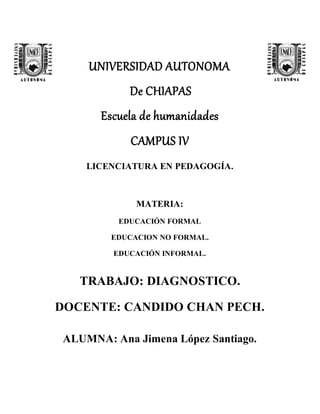 UNIVERSIDAD AUTONOMA
De CHIAPAS
Escuela de humanidades
CAMPUS IV
LICENCIATURA EN PEDAGOGÍA.
MATERIA:
EDUCACIÓN FORMAL
EDUCACION NO FORMAL.
EDUCACIÓN INFORMAL.
TRABAJO: DIAGNOSTICO.
DOCENTE: CANDIDO CHAN PECH.
ALUMNA: Ana Jimena López Santiago.
 