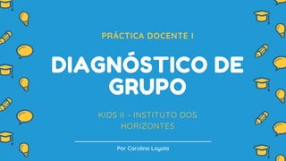 PRÁCTICA DOCENTE I
DIAGNÓSTICO DE
GRUPO
KIDS II - INSTITUTO DOS
HORIZONTES
Por Carolina Loyola
 