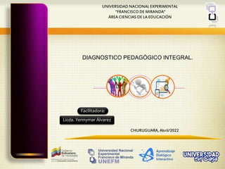 UNIVERSIDAD NACIONAL EXPERIMENTAL
“FRANCISCO DE MIRANDA”
ÁREA CIENCIAS DE LA EDUCACIÓN
CHURUGUARA, Abril/2022
Facilitadora:
Licda. Yennymar Álvarez
DIAGNOSTICO PEDAGÓGICO INTEGRAL.
 