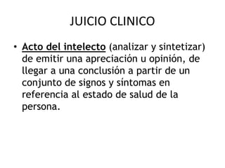 JUICIO CLINICO
• Acto del intelecto (analizar y sintetizar)
de emitir una apreciación u opinión, de
llegar a una conclusión a partir de un
conjunto de signos y síntomas en
referencia al estado de salud de la
persona.
 