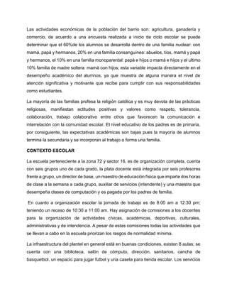 Las actividades económicas de la población del barrio son: agricultura, ganadería y
comercio, de acuerdo a una encuesta realizada a inicio de ciclo escolar se puede
determinar que el 60%de los alumnos se desarrolla dentro de una familia nuclear: con
mamá, papá y hermanos, 20% en una familia consanguínea: abuelos, tíos, mamá y papá
y hermanos, el 10% en una familia monoparental: papá e hijos o mamá e hijos y el ultimo
10% familia de madre soltera: mamá con hijos; esta variable impacta directamente en el
desempeño académico del alumnos, ya que muestra de alguna manera el nivel de
atención significativa y motivante que recibe para cumplir con sus responsabilidades
como estudiantes.
La mayoría de las familias profesa la religión católica y es muy devota de las prácticas
religiosas, manifiestan actitudes positivas y valores como respeto, tolerancia,
colaboración, trabajo colaborativo entre otros que favorecen la comunicación e
interrelación con la comunidad escolar. El nivel educativo de los padres es de primaria,
por consiguiente, las expectativas académicas son bajas pues la mayoría de alumnos
termina la secundaria y se incorporan al trabajo o forma una familia.
CONTEXTO ESCOLAR
La escuela perteneciente a la zona 72 y sector 16, es de organización completa, cuenta
con seis grupos uno de cada grado, la plata docente está integrada por seis profesores
frente a grupo, un director de base, un maestro de educación física que imparte dos horas
de clase a la semana a cada grupo, auxiliar de servicios (intendente) y una maestra que
desempeña clases de computación y es pagada por los padres de familia.
En cuanto a organización escolar la jornada de trabajo es de 8:00 am a 12:30 pm;
teniendo un receso de 10:30 a 11:00 am. Hay asignación de comisiones a los docentes
para la organización de actividades cívicas, académicas, deportivas, culturales,
administrativas y de intendencia. A pesar de estas comisiones todas las actividades que
se llevan a cabo en la escuela priorizan los rasgos de normalidad mínima.
La infraestructura del plantel en general está en buenas condiciones, existen 8 aulas; se
cuenta con una biblioteca, salón de cómputo, dirección, sanitarios, cancha de
basquetbol, un espacio para jugar futbol y una caseta para tienda escolar. Los servicios
 