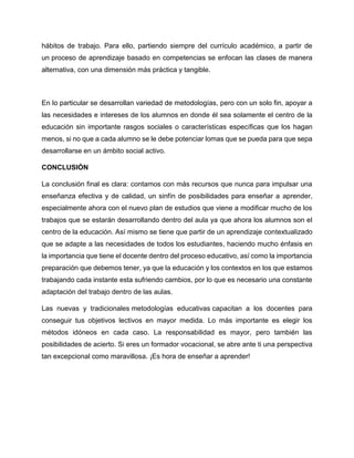 hábitos de trabajo. Para ello, partiendo siempre del currículo académico, a partir de
un proceso de aprendizaje basado en competencias se enfocan las clases de manera
alternativa, con una dimensión más práctica y tangible.
En lo particular se desarrollan variedad de metodologías, pero con un solo fin, apoyar a
las necesidades e intereses de los alumnos en donde él sea solamente el centro de la
educación sin importante rasgos sociales o características específicas que los hagan
menos, si no que a cada alumno se le debe potenciar lomas que se pueda para que sepa
desarrollarse en un ámbito social activo.
CONCLUSIÓN
La conclusión final es clara: contamos con más recursos que nunca para impulsar una
enseñanza efectiva y de calidad, un sinfín de posibilidades para enseñar a aprender,
especialmente ahora con el nuevo plan de estudios que viene a modificar mucho de los
trabajos que se estarán desarrollando dentro del aula ya que ahora los alumnos son el
centro de la educación. Así mismo se tiene que partir de un aprendizaje contextualizado
que se adapte a las necesidades de todos los estudiantes, haciendo mucho énfasis en
la importancia que tiene el docente dentro del proceso educativo, así como la importancia
preparación que debemos tener, ya que la educación y los contextos en los que estamos
trabajando cada instante esta sufriendo cambios, por lo que es necesario una constante
adaptación del trabajo dentro de las aulas.
Las nuevas y tradicionales metodologías educativas capacitan a los docentes para
conseguir tus objetivos lectivos en mayor medida. Lo más importante es elegir los
métodos idóneos en cada caso. La responsabilidad es mayor, pero también las
posibilidades de acierto. Si eres un formador vocacional, se abre ante ti una perspectiva
tan excepcional como maravillosa. ¡Es hora de enseñar a aprender!
 