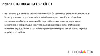 PROPUESTA EDUCATICA ESPECÍFICA
• Herramienta que se deriva del informe de evaluación psicológica y que permite especificar
los apoyos y recursos que la escuela brinda al alumno con necesidades educativas
especiales, para lograr su participación y aprendizajes por lo que su elaboración y
seguimiento es indispensable, incluye la planeación de los recursos profesionales
materiales arquitectónicos o curriculares que se le ofrecen para que el alumno logre los
propósitos educativos.
 