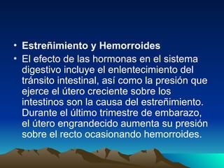 • Estreñimiento y Hemorroides
• El efecto de las hormonas en el sistema
digestivo incluye el enlentecimiento del
tránsito intestinal, así como la presión que
ejerce el útero creciente sobre los
intestinos son la causa del estreñimiento.
Durante el último trimestre de embarazo,
el útero engrandecido aumenta su presión
sobre el recto ocasionando hemorroides.
 