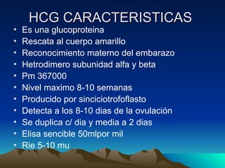 HCG CARACTERISTICAS
HCG CARACTERISTICAS
• Es una glucoproteina
• Rescata al cuerpo amarillo
• Reconocimiento materno del embarazo
• Hetrodimero subunidad alfa y beta
• Pm 367000
• Nivel maximo 8-10 semanas
• Producido por sinciciotrofoflasto
• Detecta a los 8-10 dias de la ovulación
• Se duplica c/ dia y media a 2 dias
• Elisa sencible 50mlpor mil
• Rie 5-10 mu
 