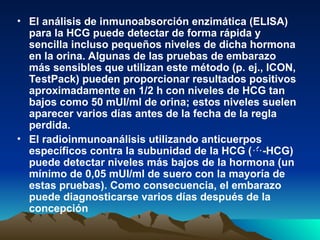 • El análisis de inmunoabsorción enzimática (ELISA)
para la HCG puede detectar de forma rápida y
sencilla incluso pequeños niveles de dicha hormona
en la orina. Algunas de las pruebas de embarazo
más sensibles que utilizan este método (p. ej., ICON,
TestPack) pueden proporcionar resultados positivos
aproximadamente en 1/2 h con niveles de HCG tan
bajos como 50 mUI/ml de orina; estos niveles suelen
aparecer varios días antes de la fecha de la regla
perdida.
• El radioinmunoanálisis utilizando anticuerpos
específicos contra la subunidad de la HCG ( -HCG)

puede detectar niveles más bajos de la hormona (un
mínimo de 0,05 mUI/ml de suero con la mayoría de
estas pruebas). Como consecuencia, el embarazo
puede diagnosticarse varios días después de la
concepción
 