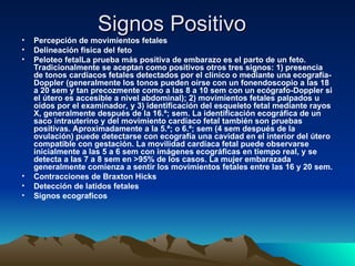 Signos Positivo
Signos Positivo
• Percepción de movimientos fetales
• Delineación fisica del feto
• Peloteo fetalLa prueba más positiva de embarazo es el parto de un feto.
Tradicionalmente se aceptan como positivos otros tres signos: 1) presencia
de tonos cardíacos fetales detectados por el clínico o mediante una ecografía-
Doppler (generalmente los tonos pueden oírse con un fonendoscopio a las 18
a 20 sem y tan precozmente como a las 8 a 10 sem con un ecógrafo-Doppler si
el útero es accesible a nivel abdominal); 2) movimientos fetales palpados u
oídos por el examinador, y 3) identificación del esqueleto fetal mediante rayos
X, generalmente después de la 16.ª; sem. La identificación ecográfica de un
saco intrauterino y del movimiento cardíaco fetal también son pruebas
positivas. Aproximadamente a la 5.ª; o 6.ª; sem (4 sem después de la
ovulación) puede detectarse con ecografía una cavidad en el interior del útero
compatible con gestación. La movilidad cardíaca fetal puede observarse
inicialmente a las 5 a 6 sem con imágenes ecográficas en tiempo real, y se
detecta a las 7 a 8 sem en >95% de los casos. La mujer embarazada
generalmente comienza a sentir los movimientos fetales entre las 16 y 20 sem.
• Contracciones de Braxton Hicks
• Detección de latidos fetales
• Signos ecograficos
 
