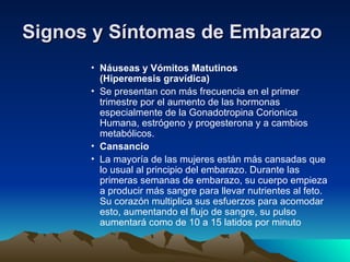 Signos y Síntomas de Embarazo
Signos y Síntomas de Embarazo
• Náuseas y Vómitos Matutinos
(Hiperemesis gravídica)
• Se presentan con más frecuencia en el primer
trimestre por el aumento de las hormonas
especialmente de la Gonadotropina Corionica
Humana, estrógeno y progesterona y a cambios
metabólicos.
• Cansancio
• La mayoría de las mujeres están más cansadas que
lo usual al principio del embarazo. Durante las
primeras semanas de embarazo, su cuerpo empieza
a producir más sangre para llevar nutrientes al feto.
Su corazón multiplica sus esfuerzos para acomodar
esto, aumentando el flujo de sangre, su pulso
aumentará como de 10 a 15 latidos por minuto
 