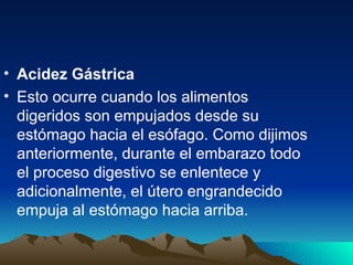 • Acidez Gástrica
• Esto ocurre cuando los alimentos
digeridos son empujados desde su
estómago hacia el esófago. Como dijimos
anteriormente, durante el embarazo todo
el proceso digestivo se enlentece y
adicionalmente, el útero engrandecido
empuja al estómago hacia arriba.
 