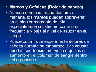 • Mareos y Cefaleas (Dolor de cabeza)
• Aunque son más frecuentes en la
mañana, los mareos pueden sobrevenir
en cualquier momento del día,
especialmente si usted no come con
frecuencia y baja el nivel de azúcar en su
sangre.
• Puede ocurrir que experimente dolores de
cabeza durante su embarazo. Las causas
pueden ser: tensión nerviosa o quizás el
aumento en el volumen de sangre dentro
del organismo
 