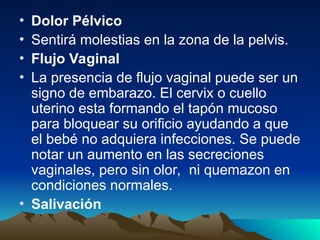 • Dolor Pélvico
• Sentirá molestias en la zona de la pelvis.
• Flujo Vaginal
• La presencia de flujo vaginal puede ser un
signo de embarazo. El cervix o cuello
uterino esta formando el tapón mucoso
para bloquear su orificio ayudando a que
el bebé no adquiera infecciones. Se puede
notar un aumento en las secreciones
vaginales, pero sin olor, ni quemazon en
condiciones normales.
• Salivación
 