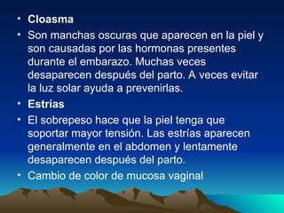 • Cloasma
• Son manchas oscuras que aparecen en la piel y
son causadas por las hormonas presentes
durante el embarazo. Muchas veces
desaparecen después del parto. A veces evitar
la luz solar ayuda a prevenirlas.
• Estrías
• El sobrepeso hace que la piel tenga que
soportar mayor tensión. Las estrías aparecen
generalmente en el abdomen y lentamente
desaparecen después del parto.
• Cambio de color de mucosa vaginal
 