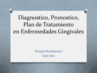 Diagnostico, Pronostico,
Plan de Tratamiento
en Enfermedades Gingivales
Terapia Periodontal I
ODO 301
 
