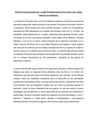 CONTEXTUALIZACIÓN DE LA INSTITUCIÓN EDUCATIVA SAN LUIS, SEDE
PARCELAS DORADA.
La Institución Educativa San Luis de modalidad académica, brinda los servicios de
educación preescolar, básica primaria y secundaria; funciona en la jornada matutina
y vespertina. Está situada en la zona rural del municipio, cuenta con una población
estudiantil de 900 estudiantes con edades que fluctúan entre los 5 y 18 años; los
colegiales están distribuidos en 5 sedes, repartidas de la siguiente manera: cuatro
(4) sedes en la zona rural (Divino Salvador, Viera Abajo, Unión Matoso y Parcela
Dorada) y una (1) en un barrio urbano-marginal de la cabecera municipal (Luz y
Vida); muchos miembros de la comunidad educativa han llegado a estos lugares
por causa de la violencia que los obligó a desplazarse de sus lugares de origen lo
cual los ubica en un estrato socio económico bajo. La sede Parcela Dorada donde
se realizará el estudio está ubicada en el corregimiento de parcelas dorada; cuenta
con un número aproximado de 180 estudiantes, repartidos en los grados de
preescolar a decimo.
La economía de este lugar se basa en la agricultura, la pesca a menor escala y los
trabajos que salen en algunas fincas aledañas, esto los lleva a no contar con
suficientes recursos para tener una buena calidad de vida. Además, se les dificulta
comprar todos los materiales necesarios para el desarrollo de las actividades
académicas, llevándolos a tener una gran desventaja frente a estudiantes de otras
comunidades. Pero es importante resaltar que son niños con grandes deseos de
aprender y tener un futuro diferente al de sus padres, lo cual nos motiva a buscar
estrategias que les permitan un buen desarrollo de los procesos de enseñanza y
aprendizaje. Aunque la escuela cuenta con algunos recursos tecnológicos, como 1
televisor, 1 parlante y 1 video beam, además 4 computadores, y una pequeña
biblioteca donde se encuentran algunos libros de las cuatro áreas específicas.
 