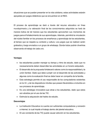 situaciones que se puedan presentar en la vida cotidiana, estas actividades estarán
apoyadas por juegos didácticos que se encuentran en el RED.
El proceso de aprendizaje se dará a través del recurso educativo en línea
mundoprimaria y la valoración final de los conocimientos adquiridos se hará de
manera lúdica de tal manera que los estudiantes aprovechen sus momentos de
juegos para el fortalecimiento de sus aprendizajes. Además, permitirá la vinculación
del núcleo familiar en los procesos de enseñanza y aprendizaje de los estudiantes,
al tiempo que se respeta su contexto y cultura. Los juegos que se realicen serán
grabados y luego enviados a un grupo de whatsapp. Donde todos podrán divertirse
observando el trabajo de cada uno.
Ventajas
 los estudiantes pueden manejar su tiempo y ritmo de estudio, dado que no
necesariamente deben desarrollar las actividades en un horario estipulado.
 El desarrollo de la propuesta fortalecerá valores como la responsabilidad y la
unión familiar. Dado que debe cumplir con el desarrollo de las actividades y
algunas como la evaluación final se debe hacer en compañía de la familia.
 Esta estrategia permite el uso responsable de los computadores existentes
en la I.E. y de los dispositivos móviles que poseen llevándolos a incluirlos en
sus procesos de aprendizaje.
 Es una estrategia innovadora que atrae a los estudiantes, dado que estos
son atraídos por el uso de las TIC.
 Estimula la adquisición del habito de estudio.
Desventajas
 La Institución Educativa no cuenta con suficientes computadores y conexión
a internet, lo cual impide el trabajo dentro del plantel educativo.
 El uso constante de las TIC puede causar adicción en los estudiantes.
 