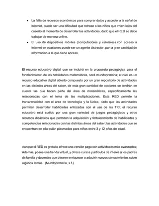  La falta de recursos económicos para comprar datos y acceder a la señal de
internet, puede ser una dificultad que retrase a los niños que viven lejos del
caserío al momento de desarrollar las actividades, dado que el RED se debe
trabajar de manera online.
 El uso de dispositivos móviles (computadores y celulares) con acceso a
internet en ocasiones puede ser un agente distractor, por la gran cantidad de
información a la que tiene acceso.
El recurso educativo digital que se incluirá en la propuesta pedagógica para el
fortalecimiento de las habilidades matemáticas, será mundoprimaria; el cual es un
recurso educativo digital abierto compuesto por un gran repositorio de actividades
en las distintas áreas del saber, de esta gran cantidad de opciones se tendrán en
cuenta las que hacen parte del área de matemáticas, específicamente las
relacionadas con el tema de las multiplicaciones. Este RED permite la
transversalidad con el área de tecnología y la lúdica, dado que las actividades
permiten desarrollar habilidades enfocadas con el uso de las TIC; el recurso
educativo está surtido por una gran variedad de juegos pedagógicos y otros
recursos didácticos que permiten la adquisición y fortalecimiento de habilidades y
competencias relacionadas con las distintas áreas del saber; las actividades que se
encuentran en ella están plasmados para niños entre 3 y 12 años de edad.
Aunque el RED es gratuito ofrece una versión paga con actividades más avanzadas;
Además, posee una tienda virtual, y ofrece cursos y artículos de interés a los padres
de familia y docentes que deseen enriquecer o adquirir nuevos conocimientos sobre
algunos temas. (Mundoprimaria, s.f.)
 
