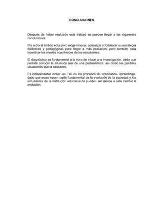 CONCLUSIONES
Después de haber realizado este trabajo se pueden llegar a las siguientes
conclusiones.
Día a día el ámbito educativo exige innovar, actualizar y fortalecer su estrategia
didácticas y pedagógicas para llegar a más población, pero también para
incentivar los niveles académicos de los estudiantes.
El diagnóstico es fundamental a la hora de iniciar una investigación, dado que
permite conocer la situación real de una problemática, así como las posibles
situaciones que la causaron.
Es indispensable incluir las TIC en los procesos de enseñanza- aprendizaje,
dado que estas hacen parte fundamental de la evolución de la sociedad y los
estudiantes de la institución educativa no pueden ser ajenos a este cambio o
evolución.
 