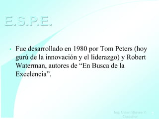 E.S.P.E.
•   Fue desarrollado en 1980 por Tom Peters (hoy
    gurú de la innovación y el liderazgo) y Robert
    Waterman, autores de “En Busca de la
    Excelencia”.




                                      Ing. Oscar Moreno V.
                                            Consultor        7
 