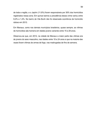 99
de toda a região, e o Japiim (11,6%) foram responsáveis por 36% dos homicídios
registrados nessa zona. Em quinze bairros a prevalência desse crime variou entre
8,2% e 1,4%. No bairro de Vila Buriti não foi observada ocorrência de homicídio
doloso em 2012.
Em Manaus, como nos demais municípios brasileiros, quase sempre, as vítimas
de homicídios são homens em idades jovens variando entre 15 e 29 anos.
Observou-se que, em 2012, na cidade de Manaus a maior parte das vítimas era
de jovens do sexo masculino, nas idades entre 18 e 24 anos e que na maioria das
vezes foram vítimas de armas de fogo, nas madrugadas de fins de semana.
 