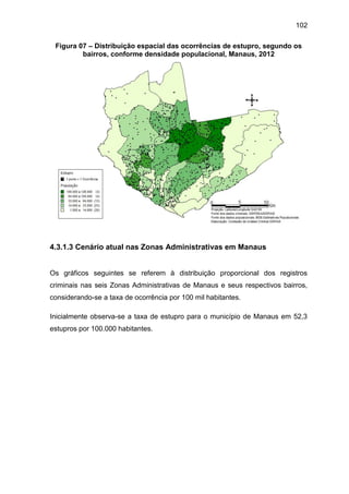 102
Figura 07 – Distribuição espacial das ocorrências de estupro, segundo os
bairros, conforme densidade populacional, Manaus, 2012
4.3.1.3 Cenário atual nas Zonas Administrativas em Manaus
Os gráficos seguintes se referem à distribuição proporcional dos registros
criminais nas seis Zonas Administrativas de Manaus e seus respectivos bairros,
considerando-se a taxa de ocorrência por 100 mil habitantes.
Inicialmente observa-se a taxa de estupro para o município de Manaus em 52,3
estupros por 100.000 habitantes.
 