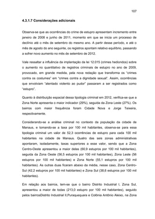 107
4.3.1.7 Considerações adicionais
Observa-se que as ocorrências do crime de estupro apresentam incremento entre
janeiro de 2008 e junho de 2011, momento em que se inicia um processo de
declínio até o mês de setembro do mesmo ano. A partir desse período, e até o
mês de agosto do ano seguinte, os registros apontam relativo equilíbrio, passando
a sofrer novo aumento no mês de setembro de 2012.
Vale ressaltar a influência da implantação da lei 12.015 (crimes hediondos) sobre
o aumento no quantitativo de registros criminais de estupro no ano de 2009,
provocado, em grande medida, pela nova redação que transforma os “crimes
contra os costumes” em “crimes contra a dignidade sexual”. Assim, ocorrências
que envolviam “atentado violento ao pudor” passaram a ser registrados como
“estupro”.
Quanto à distribuição espacial dessa tipologia criminal em 2012, verifica-se que a
Zona Norte apresenta o maior indicador (29%), seguida da Zona Leste (27%). Os
bairros com maior frequência foram Cidade Nova e Jorge Teixeira,
respectivamente.
Considerando-se a análise criminal no contexto da população da cidade de
Manaus, e tomando-se a taxa por 100 mil habitantes, observa-se para essa
tipologia criminal um valor de 52,3 ocorrências de estupro para cada 100 mil
habitantes na cidade de Manaus. Quatro das seis zonas administrativas
apontaram, isoladamente, taxas superiores a esse valor, sendo que a Zona
Centro-Oeste apresentou a maior delas (60,9 estupros por 100 mil habitantes),
seguida da Zona Oeste (56,5 estupros por 100 mil habitantes), Zona Leste (56
estupros por 100 mil habitantes) e Zona Norte (55,1 estupros por 100 mil
habitantes). As outras duas ficaram abaixo da média, nesse caso, Zona Centro-
Sul (42,2 estupros por 100 mil habitantes) e Zona Sul (38,6 estupros por 100 mil
habitantes).
Em relação aos bairros, tem-se que o bairro Distrito Industrial I, Zona Sul,
apresentou a maior de todas (213,0 estupro por 100 mil habitantes), seguido
pelos bairrosDistrito Industrial II,Puraquequara e Colônia Antônio Aleixo, na Zona
 