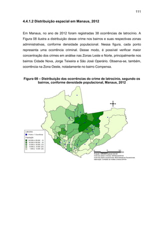 111
4.4.1.2 Distribuição espacial em Manaus, 2012
Em Manaus, no ano de 2012 foram registradas 38 ocorrências de latrocínio. A
Figura 08 ilustra a distribuição desse crime nos bairros e suas respectivas zonas
administrativas, conforme densidade populacional. Nessa figura, cada ponto
representa uma ocorrência criminal. Desse modo, é possível verificar maior
concentração dos crimes em análise nas Zonas Leste e Norte, principalmente nos
bairros Cidade Nova, Jorge Teixeira e São José Operário. Observa-se, também,
ocorrência na Zona Oeste, notadamente no bairro Compensa.
Figura 08 – Distribuição das ocorrências do crime de latrocínio, segundo os
bairros, conforme densidade populacional, Manaus, 2012
 