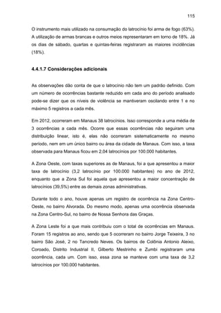 115
O instrumento mais utilizado na consumação do latrocínio foi arma de fogo (63%).
A utilização de armas brancas e outros meios representaram em torno de 18%. Já
os dias de sábado, quartas e quintas-feiras registraram as maiores incidências
(18%).
4.4.1.7 Considerações adicionais
As observações dão conta de que o latrocínio não tem um padrão definido. Com
um número de ocorrências bastante reduzido em cada ano do período analisado
pode-se dizer que os níveis de violência se mantiveram oscilando entre 1 e no
máximo 5 registros a cada mês.
Em 2012, ocorreram em Manaus 38 latrocínios. Isso corresponde a uma média de
3 ocorrências a cada mês. Ocorre que essas ocorrências não seguiram uma
distribuição linear, isto é, elas não ocorreram sistematicamente no mesmo
período, nem em um único bairro ou área da cidade de Manaus. Com isso, a taxa
observada para Manaus ficou em 2,04 latrocínios por 100.000 habitantes.
A Zona Oeste, com taxas superiores as de Manaus, foi a que apresentou a maior
taxa de latrocínio (3,2 latrocínio por 100.000 habitantes) no ano de 2012,
enquanto que a Zona Sul foi aquela que apresentou a maior concentração de
latrocínios (39,5%) entre as demais zonas administrativas.
Durante todo o ano, houve apenas um registro de ocorrência na Zona Centro-
Oeste, no bairro Alvorada. Do mesmo modo, apenas uma ocorrência observada
na Zona Centro-Sul, no bairro de Nossa Senhora das Graças.
A Zona Leste foi a que mais contribuiu com o total de ocorrências em Manaus.
Foram 15 registros ao ano, sendo que 5 ocorreram no bairro Jorge Teixeira, 3 no
bairro São José, 2 no Tancredo Neves. Os bairros de Colônia Antonio Aleixo,
Coroado, Distrito Industrial II, Gilberto Mestrinho e Zumbi registraram uma
ocorrência, cada um. Com isso, essa zona se manteve com uma taxa de 3,2
latrocínios por 100.000 habitantes.
 