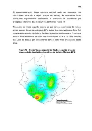 118
O geoprocessamento dessa natureza criminal pode ser observado nas
distribuições espaciais a seguir (mapas de Kernel). As ocorrências foram
distribuídas espacialmente obedecendo à orientação de ocorrências por
Delegacias Interativas de polícia (DIP’s), conforme a Figura 10.
Na análise do mapa seguinte observa-se que para as ocorrências de roubos,
zonas quentes de crimes na área do 24º e toda a área circunvizinha na Zona Sul,
notadamente no bairro do Centro. Também é possível observar que a Zona Leste
sinaliza áreas endêmicas de roubo nas circunscrições do 9º e 14º DIPs. O bairro
São José se destaca por apresentar-se como o setor mais preocupante dessa
área.
Figura 10 – Concentração espacial de Roubo, segundo áreas de
circunscrição dos distritos interativos de polícia - Manaus, 2012
 