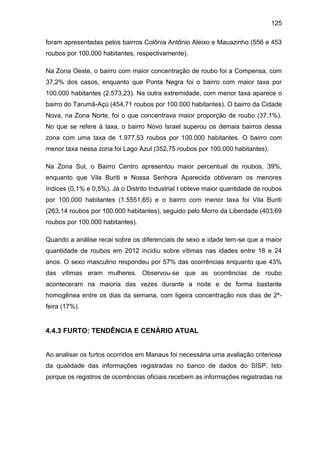 125
foram apresentadas pelos bairros Colônia Antônio Aleixo e Mauazinho (556 e 453
roubos por 100.000 habitantes, respectivamente).
Na Zona Oeste, o bairro com maior concentração de roubo foi a Compensa, com
37,2% dos casos, enquanto que Ponta Negra foi o bairro com maior taxa por
100.000 habitantes (2.573,23). Na outra extremidade, com menor taxa aparece o
bairro do Tarumã-Açú (454,71 roubos por 100.000 habitantes). O bairro da Cidade
Nova, na Zona Norte, foi o que concentrava maior proporção de roubo (37,1%).
No que se refere à taxa, o bairro Novo Israel superou os demais bairros dessa
zona com uma taxa de 1.977,53 roubos por 100.000 habitantes. O bairro com
menor taxa nessa zona foi Lago Azul (352,75 roubos por 100.000 habitantes).
Na Zona Sul, o Bairro Centro apresentou maior percentual de roubos, 39%,
enquanto que Vila Buriti e Nossa Senhora Aparecida obtiveram os menores
índices (0,1% e 0,5%). Já o Distrito Industrial I obteve maior quantidade de roubos
por 100.000 habitantes (1.5551,65) e o bairro com menor taxa foi Vila Buriti
(263,14 roubos por 100.000 habitantes), seguido pelo Morro da Liberdade (403,69
roubos por 100.000 habitantes).
Quando a análise recai sobre os diferenciais de sexo e idade tem-se que a maior
quantidade de roubos em 2012 incidiu sobre vítimas nas idades entre 18 e 24
anos. O sexo masculino respondeu por 57% das ocorrências enquanto que 43%
das vítimas eram mulheres. Observou-se que as ocorrências de roubo
aconteceram na maioria das vezes durante a noite e de forma bastante
homogênea entre os dias da semana, com ligeira concentração nos dias de 2ª-
feira (17%).
4.4.3 FURTO: TENDÊNCIA E CENÁRIO ATUAL
Ao analisar os furtos ocorridos em Manaus foi necessária uma avaliação criteriosa
da qualidade das informações registradas no banco de dados do SISP. Isto
porque os registros de ocorrências oficiais recebem as informações registradas na
 