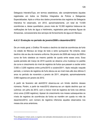 126
Delegacia Interativa2
que, em termos estatísticos, são complementares àquelas
registradas em todos os Distritos Integrados de Polícia e Delegacias
Especializadas. Após a crítica dos dados provenientes dos registros da Delegacia
Interativa foi observado, em 2012, aproximadamente, um total de 13.500
ocorrências e, desse quantitativo, pouco mais de 10.300 registros tratava-se de
notificações de furto de água e hidrômetro, registrados pela empresa Águas do
Amazonas, concessionária dos serviços de fornecimento de água em Manaus.
4.4.3.1 Evolução no período de janeiro/2008 a dezembro/2012
De um modo geral, o Gráfico 78 mostra o declínio do total de ocorrências de furto
na cidade de Manaus ao longo de toda a série quinquenal. No entanto, esse
declínio não se deu de maneira uniforme. De janeiro de 2008 até março de 2009 a
curva de furto obedece ao mesmo padrão de queda entre esses anos. Essa
queda persiste até março de 2010 quando se observa uma mudança no padrão
da curva e crescimento do nível de registros de furtos que passam a oscilar entre
3.000 e 3.200 registros entre junho/2010 e outubro/2011. Após redução naquele
período, o número de registros de furto elevou-se ao nível mais alto dos últimos 5
anos no período de novembro a janeiro de 2011, atingindo, aproximadamente
3.800 registros em janeiro de 2012.
A partir de fevereiro até abril/2012 observou-se um tímido declínio desses
números. Porém, a partir de maio/2012 observou-se um rápido declínio que vai
culminar, em julho de 2012, com o menor nível de registros de furto nos últimos
cinco anos (2.600 registros). Apesar do crescimento nos meses subsequentes os
níveis de registros de ocorrências de furtos se mantêm em queda no mês de
dezembro/2012, com número de registros inferiores aqueles observados nos
meses dos anos anteriores.
2
Essa delegacia é virtual, assim, os registros são realizados eletronicamente com uso de internet no site:
www.delegaciainterativa@ssp.am.br
 